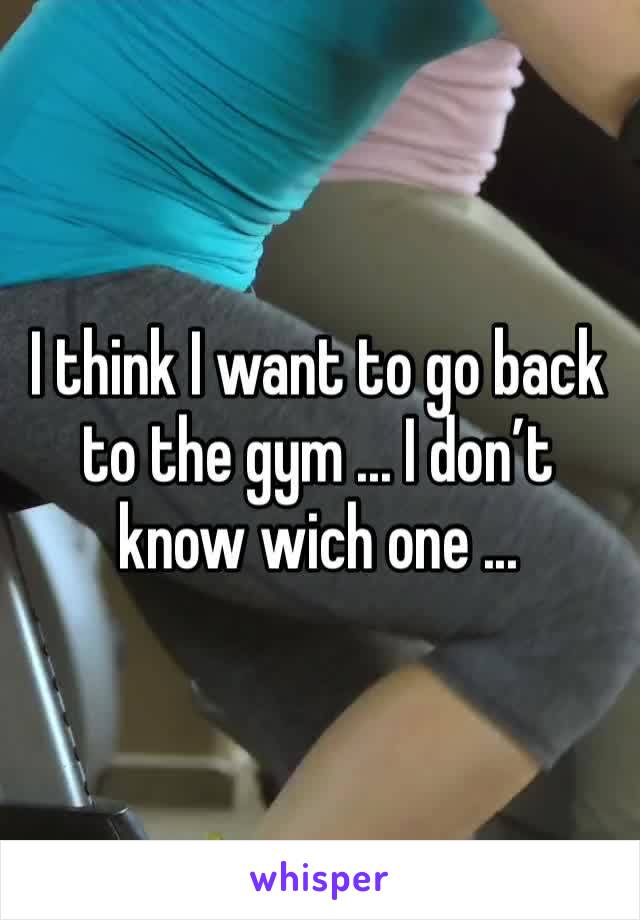 I think I want to go back to the gym ... I don’t know wich one ... 