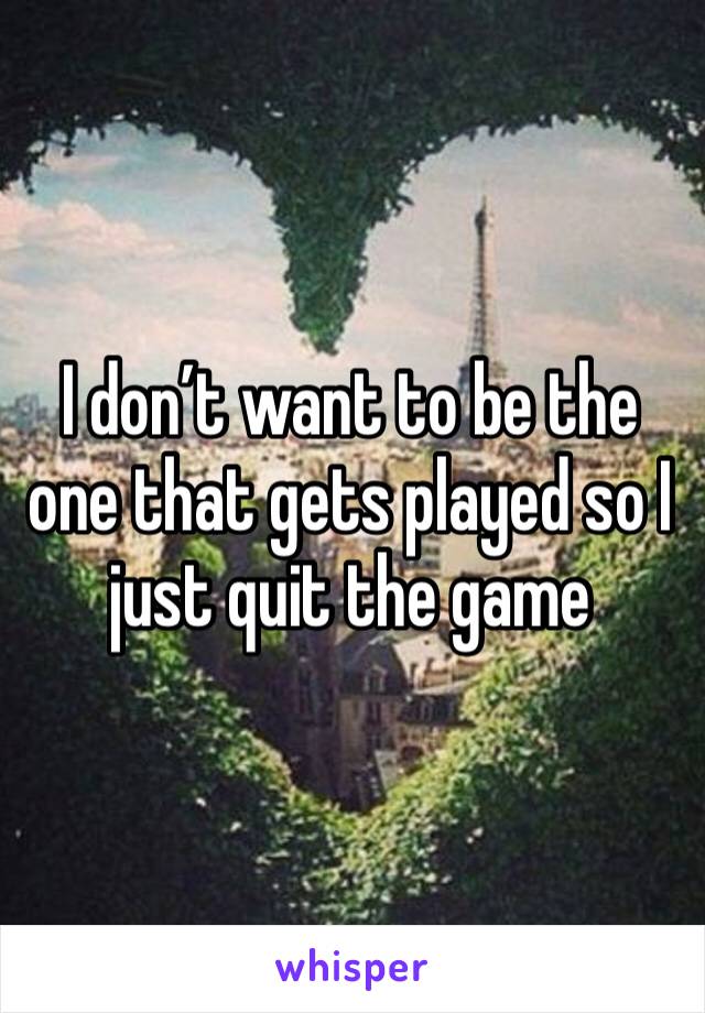 I don’t want to be the one that gets played so I just quit the game