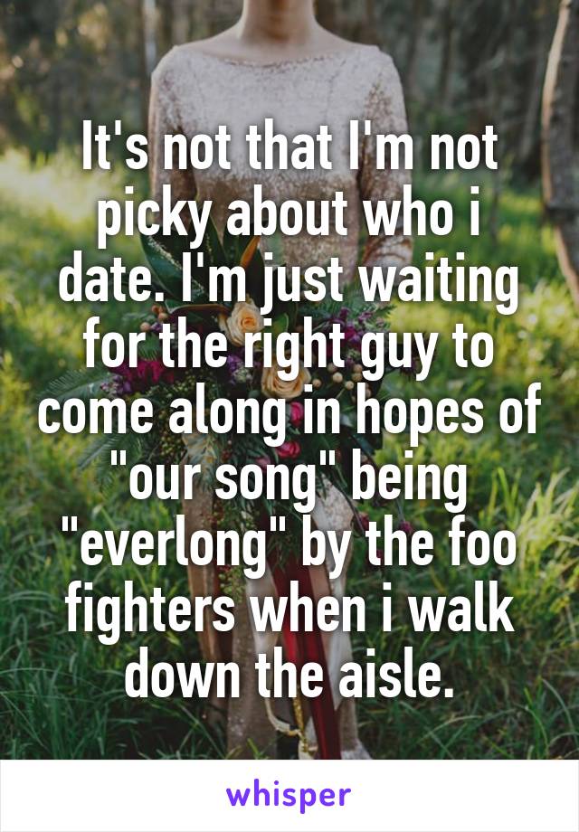 It's not that I'm not picky about who i date. I'm just waiting for the right guy to come along in hopes of "our song" being "everlong" by the foo fighters when i walk down the aisle.