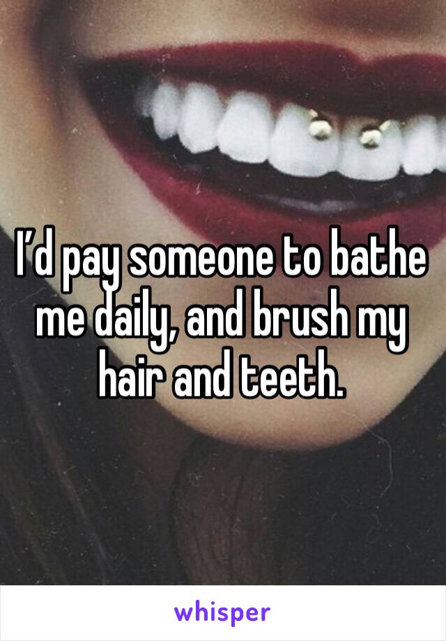 I’d pay someone to bathe me daily, and brush my hair and teeth. 