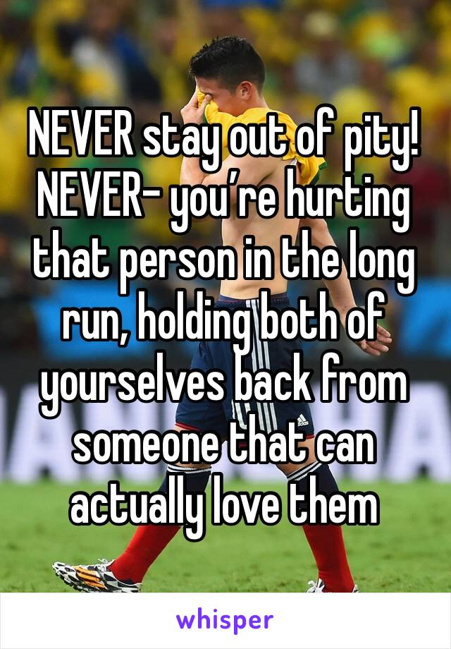 NEVER stay out of pity!  NEVER- you’re hurting that person in the long run, holding both of yourselves back from someone that can actually love them