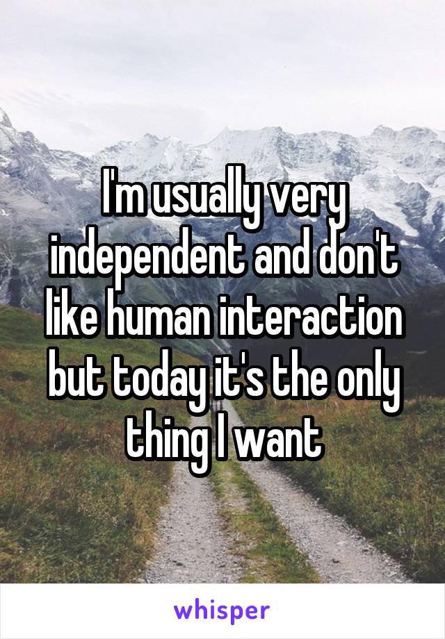 I'm usually very independent and don't like human interaction but today it's the only thing I want
