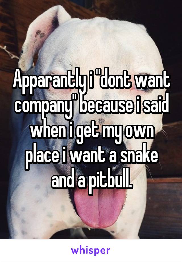 Apparantly i "dont want company" because i said when i get my own place i want a snake and a pitbull.