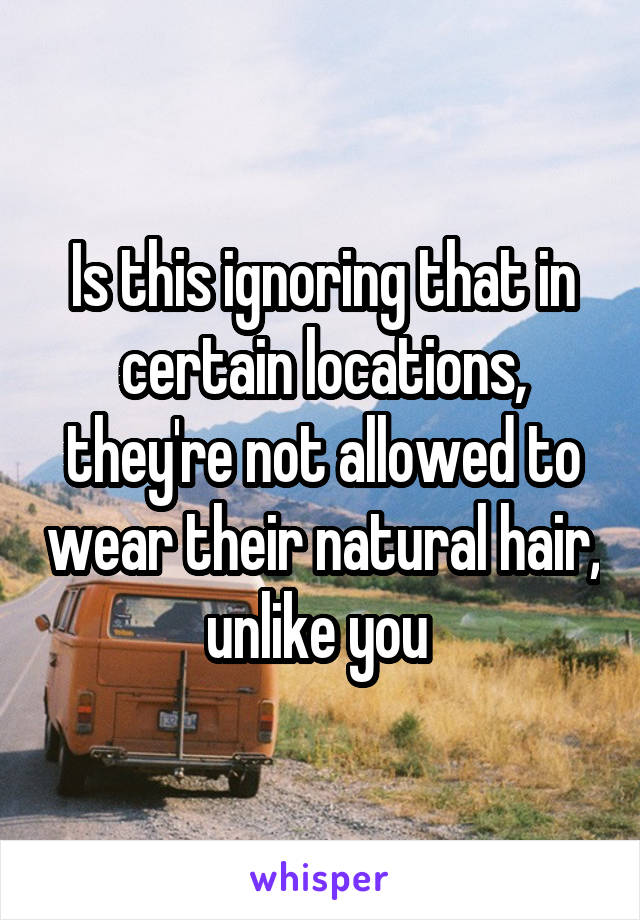 Is this ignoring that in certain locations, they're not allowed to wear their natural hair, unlike you 