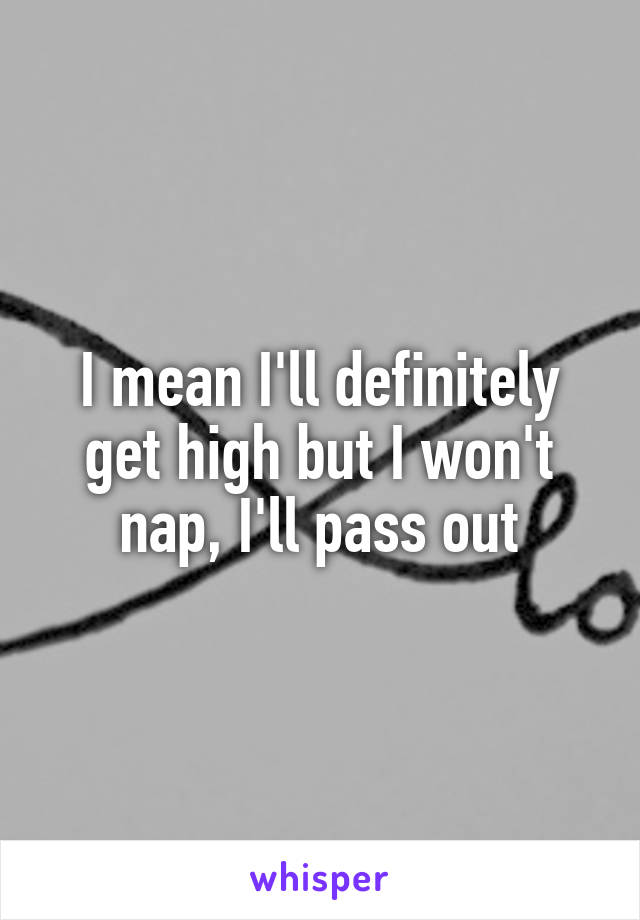 I mean I'll definitely get high but I won't nap, I'll pass out