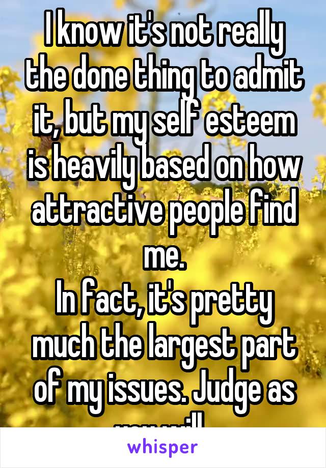 I know it's not really the done thing to admit it, but my self esteem is heavily based on how attractive people find me.
In fact, it's pretty much the largest part of my issues. Judge as you will. 