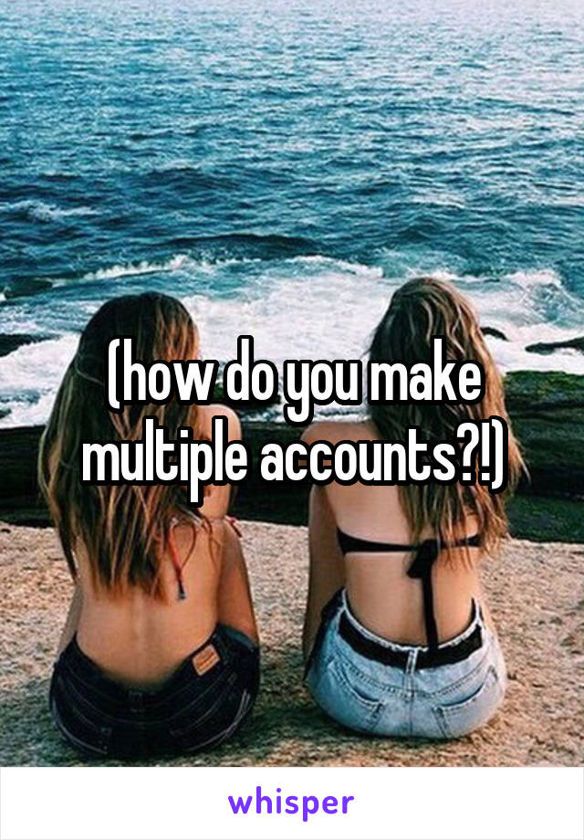 (how do you make multiple accounts?!)