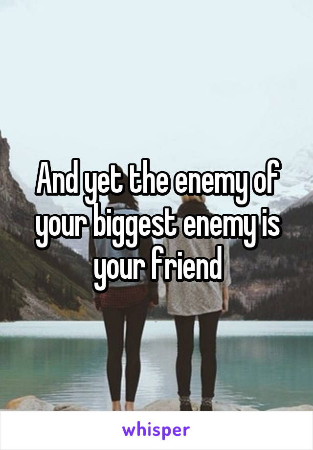 And yet the enemy of your biggest enemy is your friend