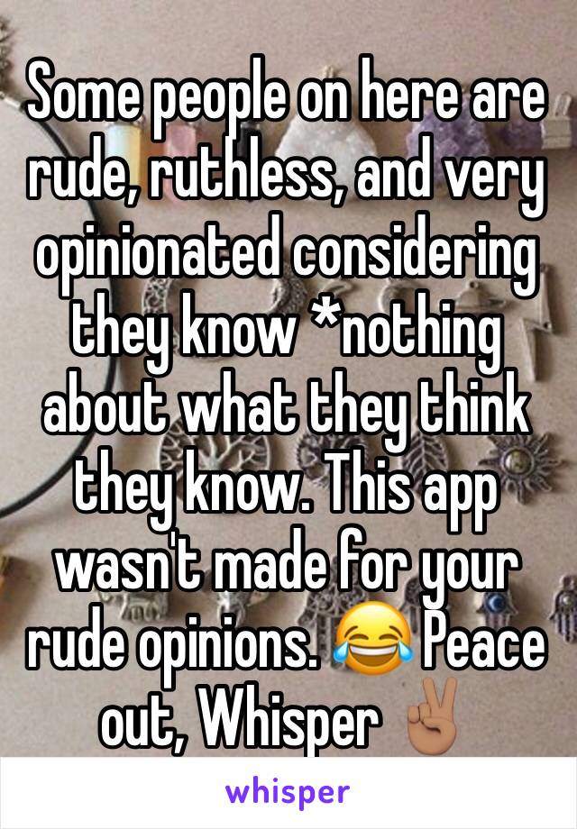 Some people on here are rude, ruthless, and very opinionated considering they know *nothing about what they think they know. This app wasn't made for your rude opinions. 😂 Peace out, Whisper ✌🏽