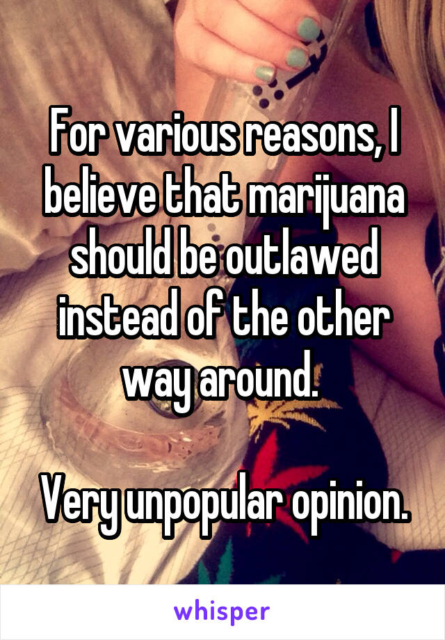 For various reasons, I believe that marijuana should be outlawed instead of the other way around. 

Very unpopular opinion.