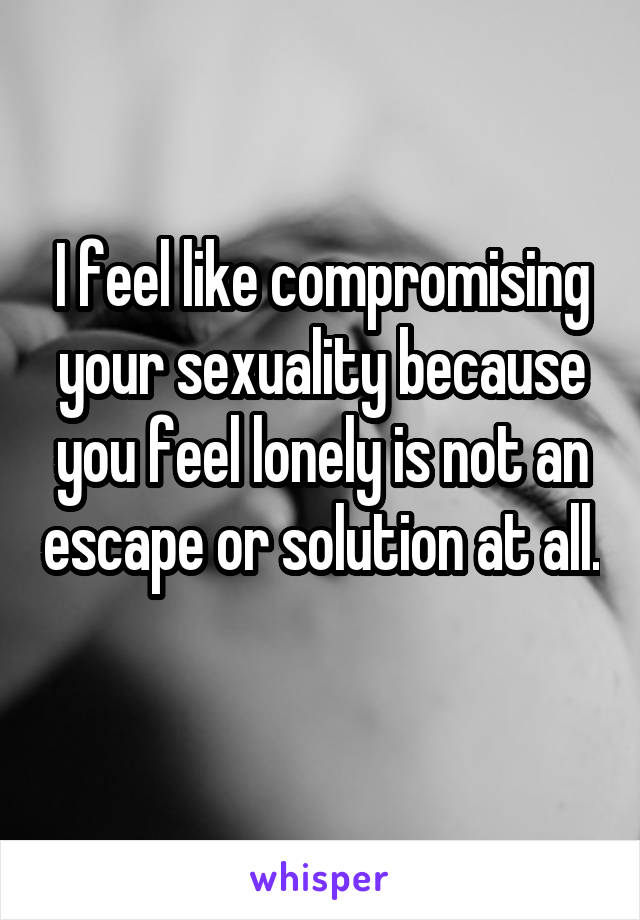 I feel like compromising your sexuality because you feel lonely is not an escape or solution at all. 