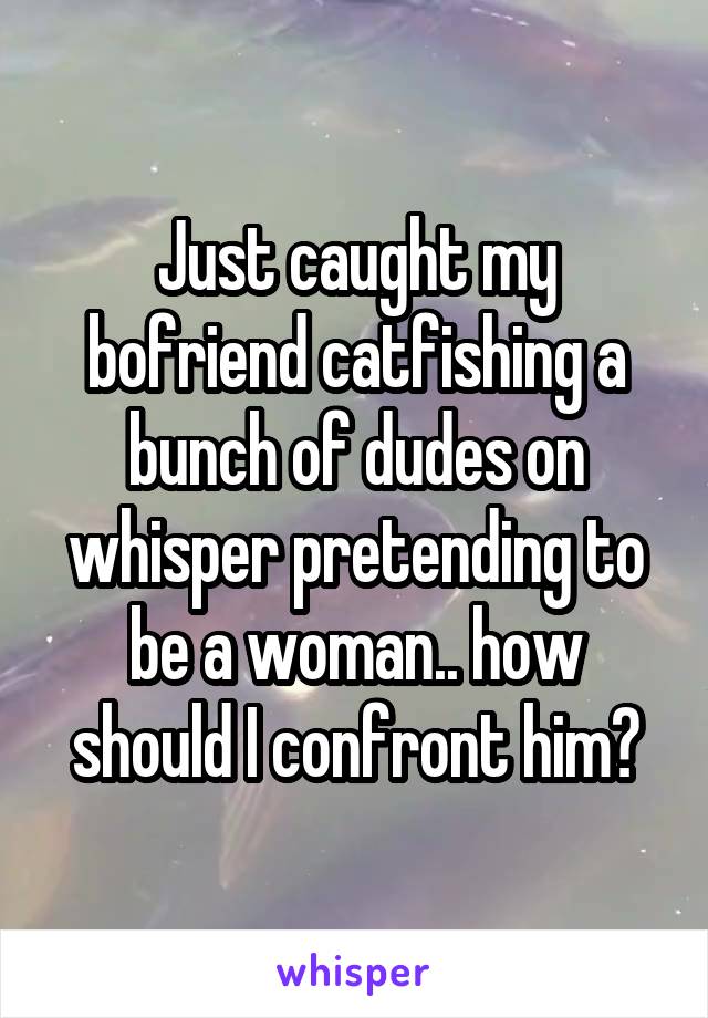 Just caught my bofriend catfishing a bunch of dudes on whisper pretending to be a woman.. how should I confront him?