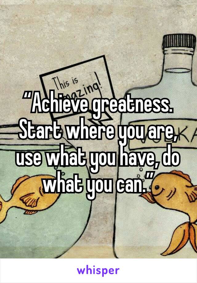 “Achieve greatness. Start where you are, use what you have, do what you can.”