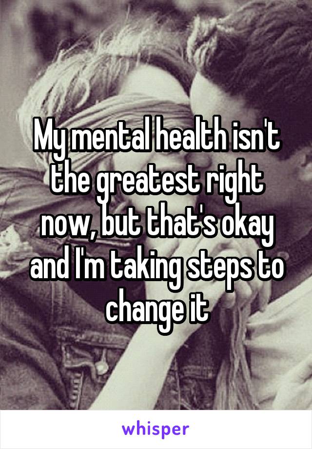 My mental health isn't the greatest right now, but that's okay and I'm taking steps to change it