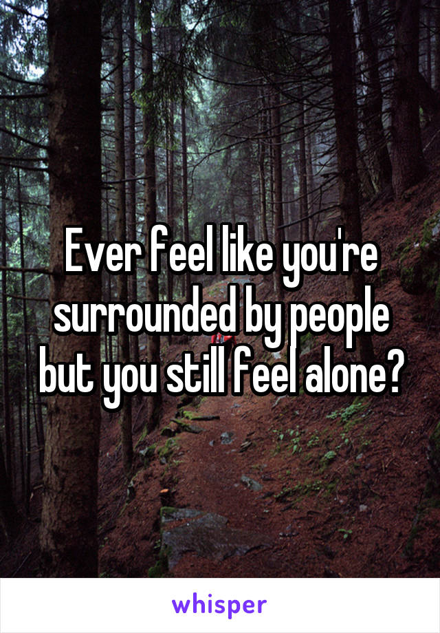 Ever feel like you're surrounded by people but you still feel alone?