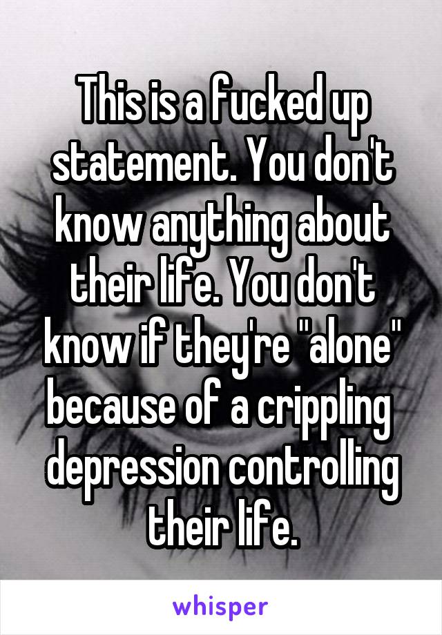 This is a fucked up statement. You don't know anything about their life. You don't know if they're "alone" because of a crippling  depression controlling their life.
