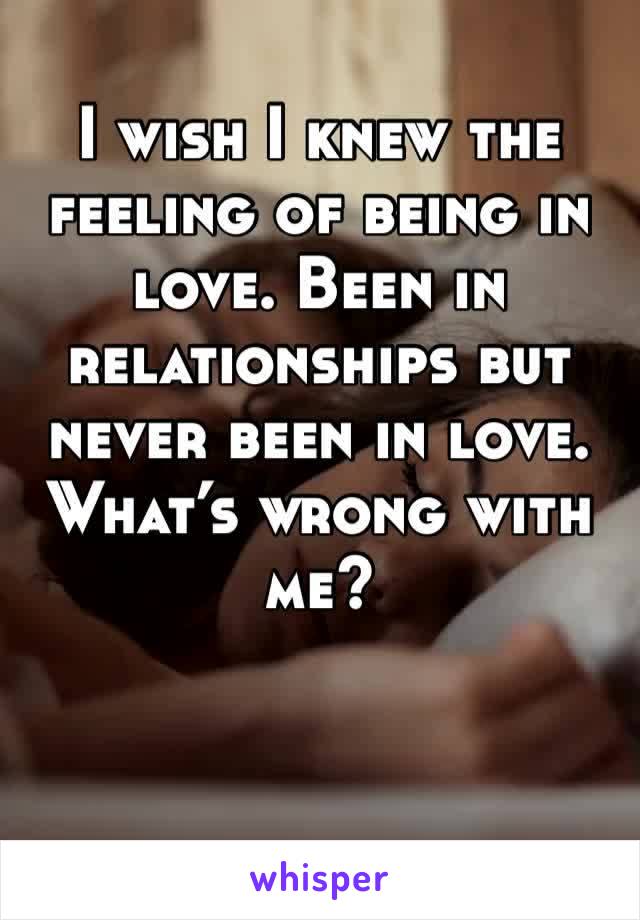 I wish I knew the feeling of being in love. Been in relationships but never been in love. What’s wrong with me? 
