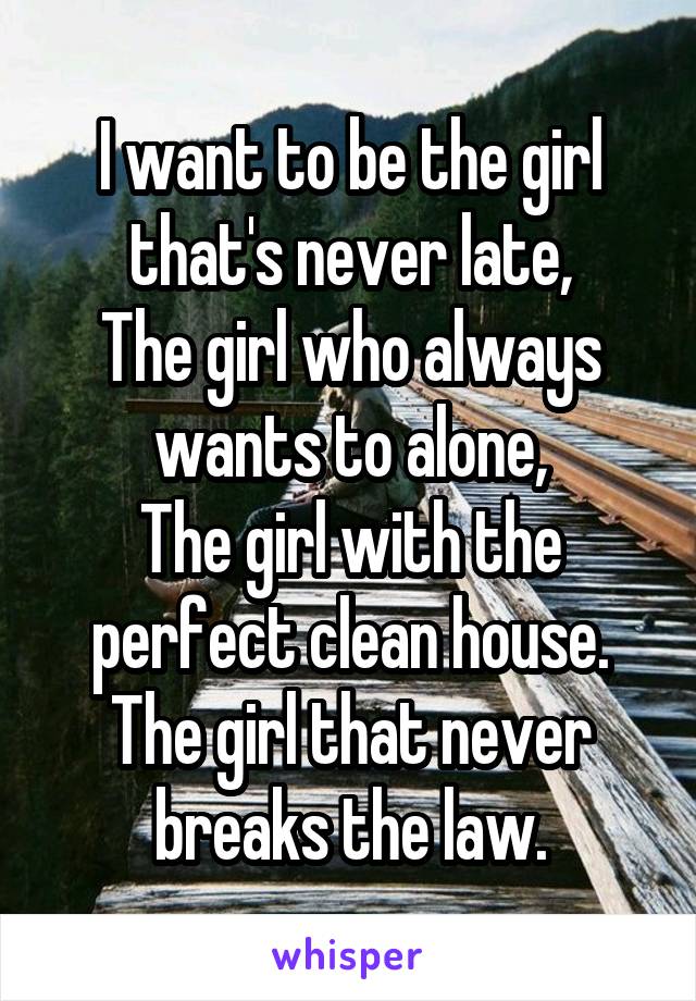 I want to be the girl that's never late,
The girl who always wants to alone,
The girl with the perfect clean house.
The girl that never breaks the law.