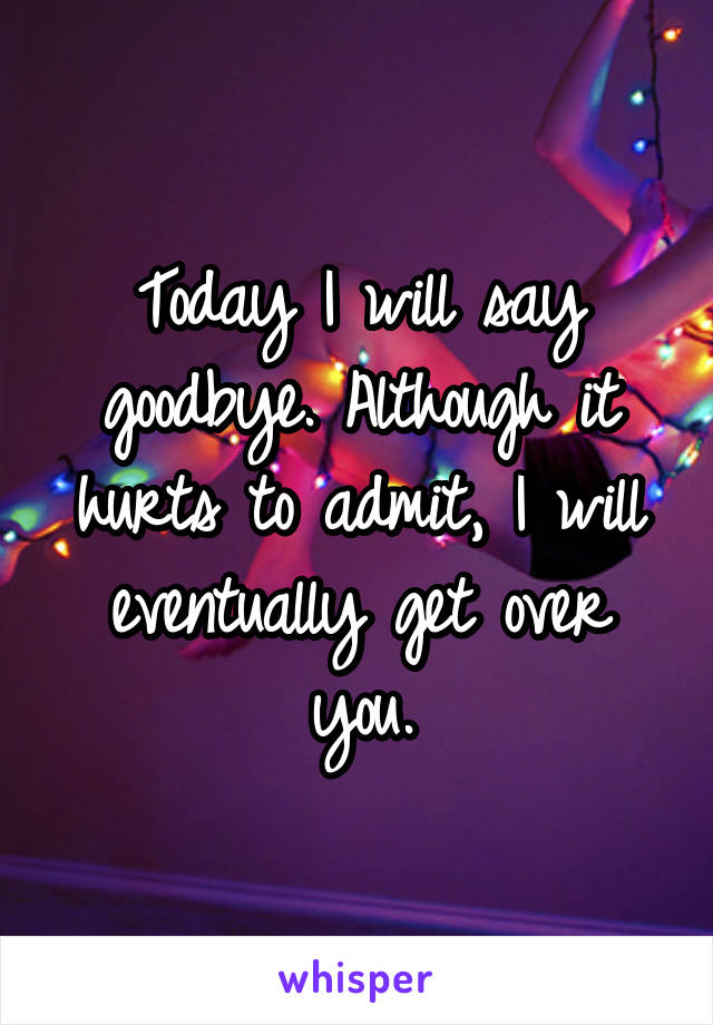 Today I will say goodbye. Although it hurts to admit, I will eventually get over you.