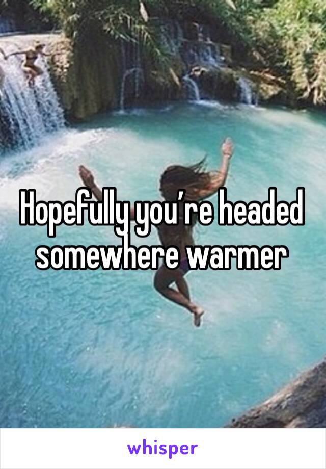 Hopefully you’re headed somewhere warmer 