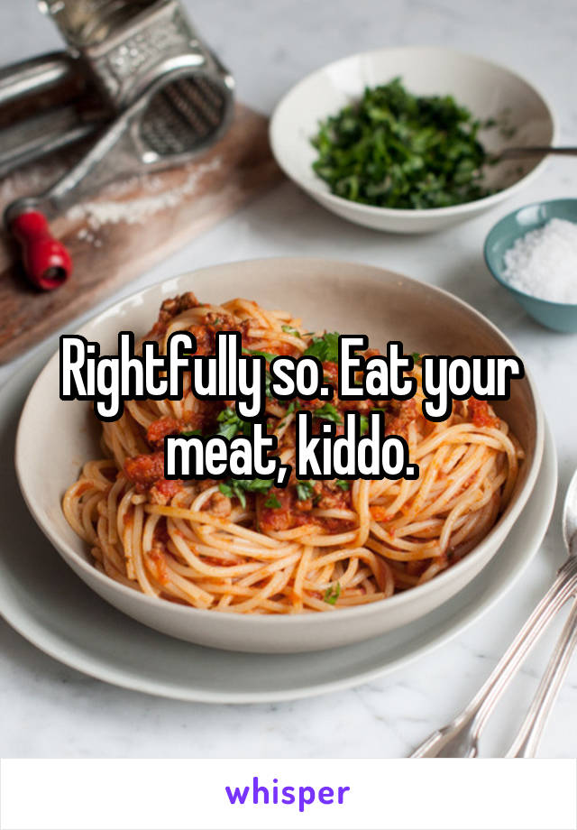 Rightfully so. Eat your meat, kiddo.