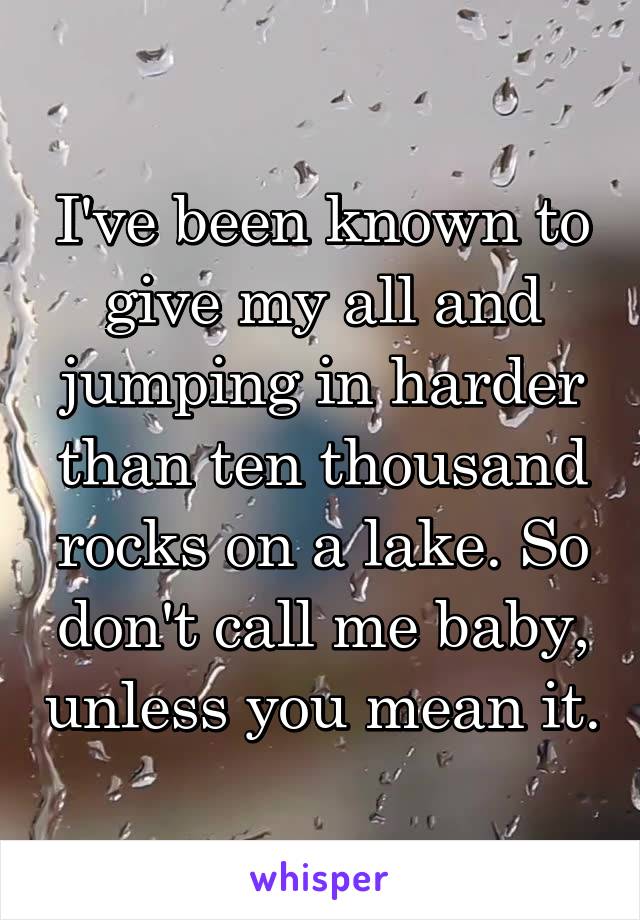 I've been known to give my all and jumping in harder than ten thousand rocks on a lake. So don't call me baby, unless you mean it.