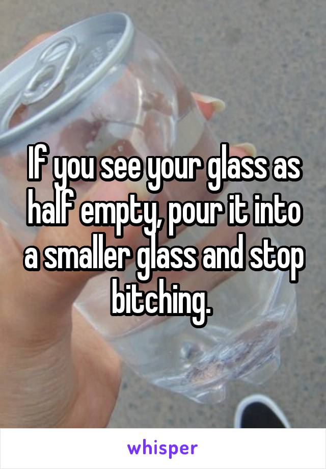 If you see your glass as half empty, pour it into a smaller glass and stop bitching. 