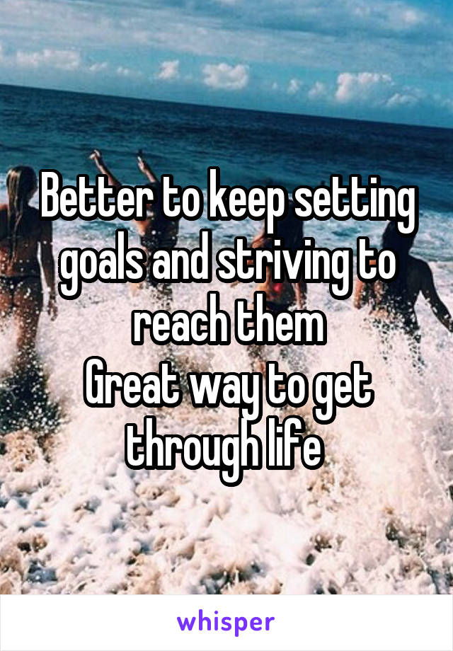 Better to keep setting goals and striving to reach them
Great way to get through life 