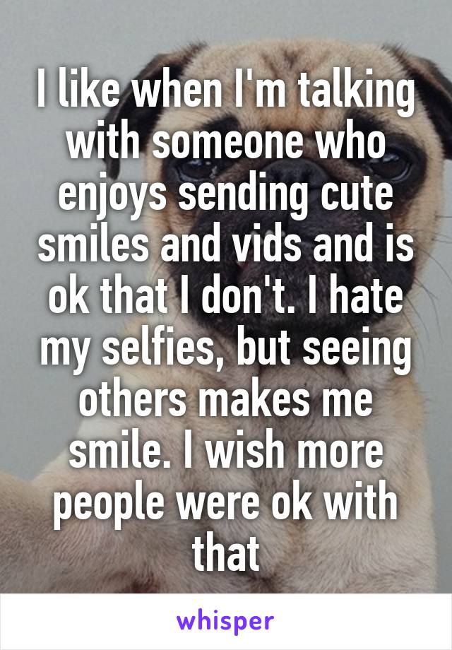 I like when I'm talking with someone who enjoys sending cute smiles and vids and is ok that I don't. I hate my selfies, but seeing others makes me smile. I wish more people were ok with that