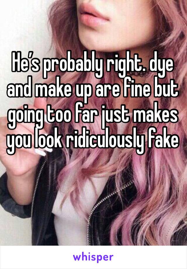 He’s probably right. dye and make up are fine but going too far just makes you look ridiculously fake