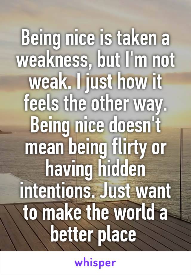 Being nice is taken a weakness, but I'm not weak. I just how it feels the other way. Being nice doesn't mean being flirty or having hidden intentions. Just want to make the world a better place 