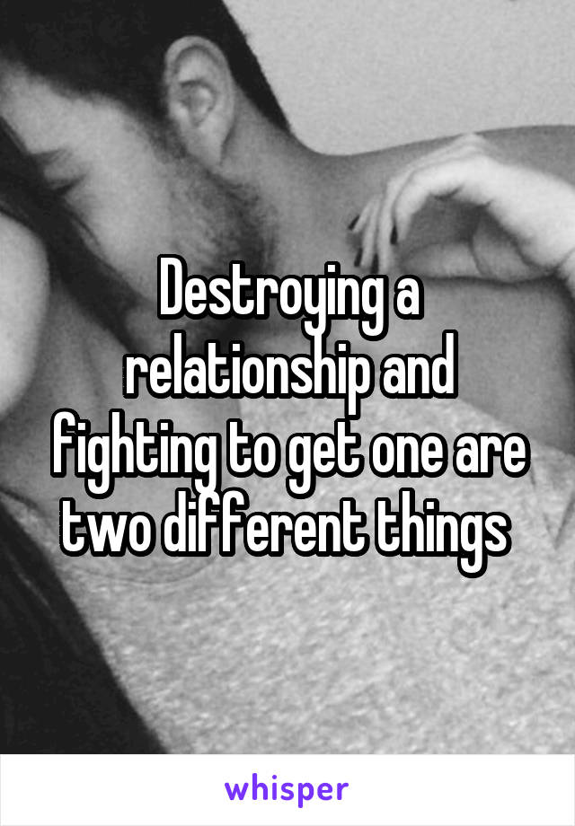 Destroying a relationship and fighting to get one are two different things 