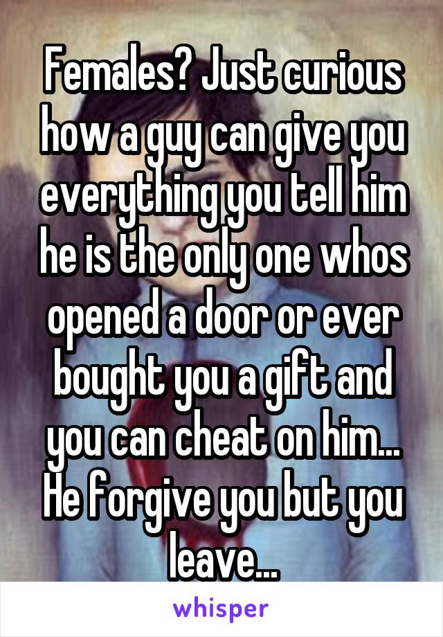 Females? Just curious how a guy can give you everything you tell him he is the only one whos opened a door or ever bought you a gift and you can cheat on him... He forgive you but you leave...