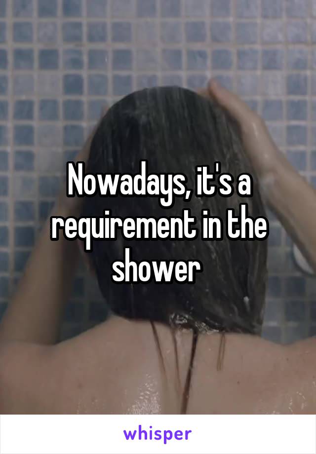 Nowadays, it's a requirement in the shower 