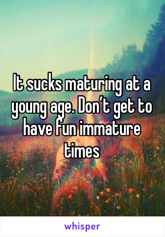It sucks maturing at a young age. Don’t get to have fun immature times 
