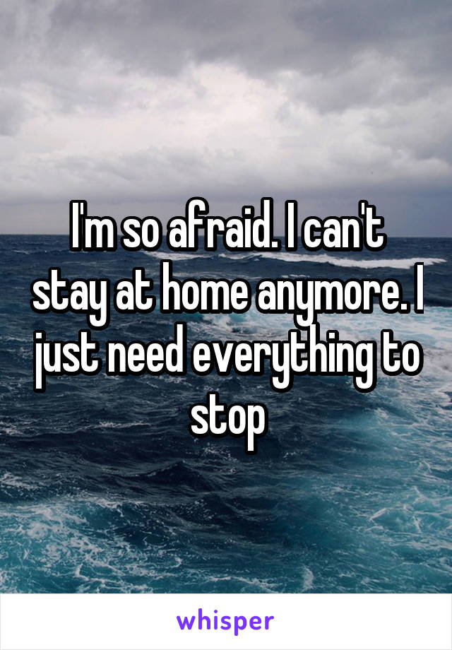 I'm so afraid. I can't stay at home anymore. I just need everything to stop