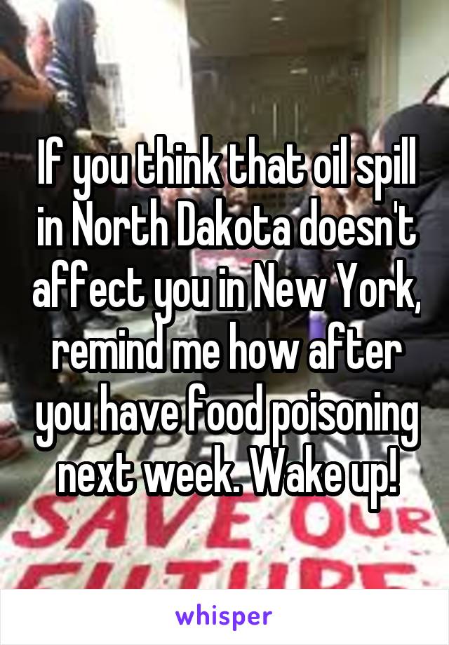If you think that oil spill in North Dakota doesn't affect you in New York, remind me how after you have food poisoning next week. Wake up!