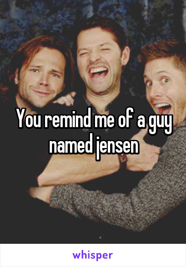 You remind me of a guy named jensen