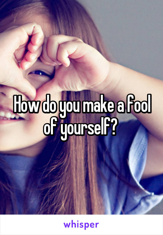 How do you make a fool of yourself? 