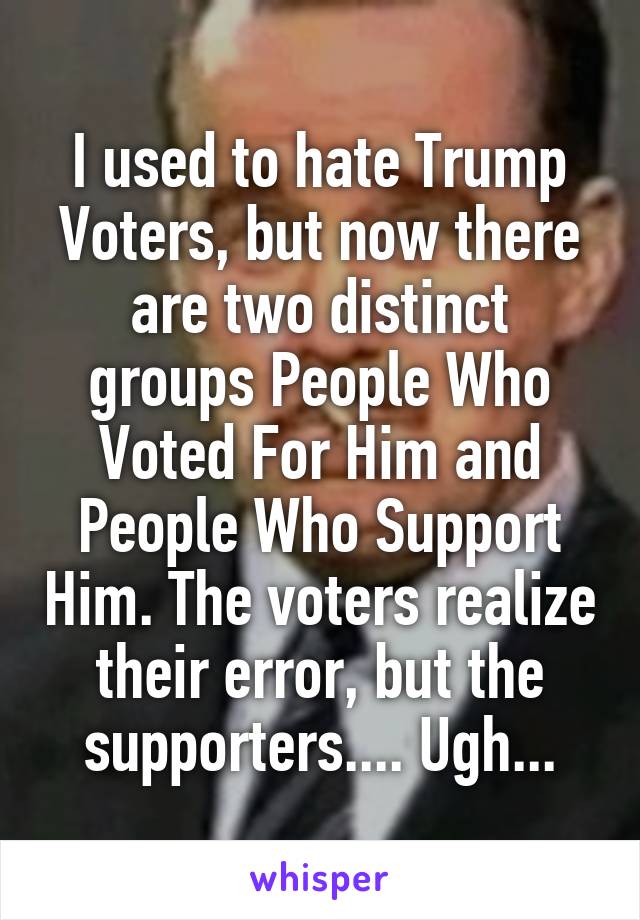 I used to hate Trump Voters, but now there are two distinct groups People Who Voted For Him and People Who Support Him. The voters realize their error, but the supporters.... Ugh...