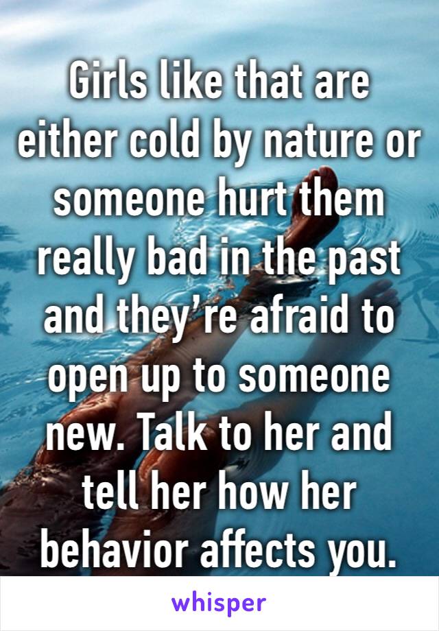Girls like that are either cold by nature or someone hurt them really bad in the past and they’re afraid to open up to someone new. Talk to her and tell her how her behavior affects you. 