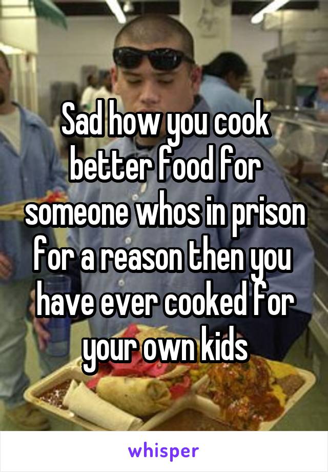 Sad how you cook better food for someone whos in prison for a reason then you  have ever cooked for your own kids