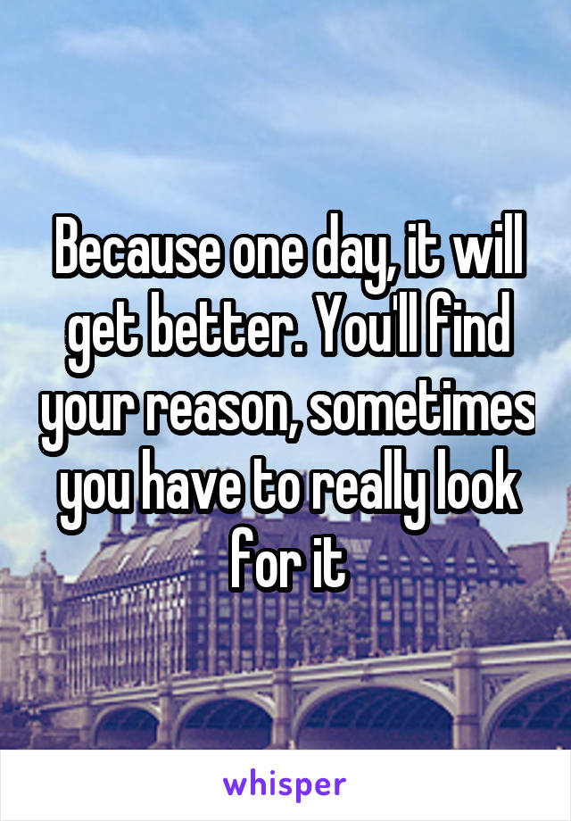 Because one day, it will get better. You'll find your reason, sometimes you have to really look for it