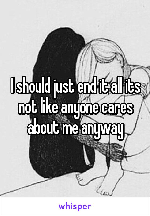 I should just end it all its not like anyone cares about me anyway
