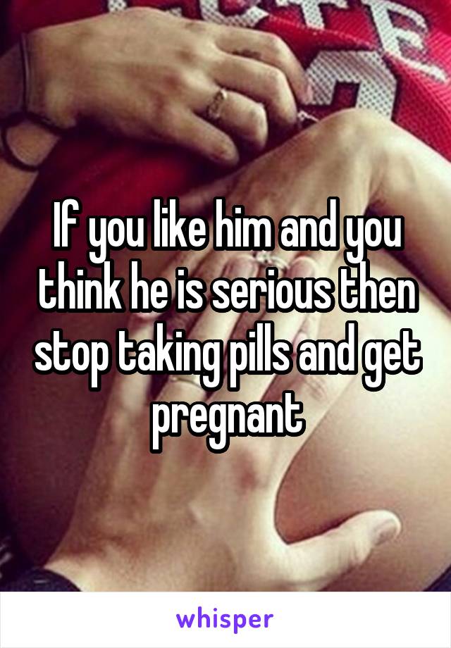 If you like him and you think he is serious then stop taking pills and get pregnant