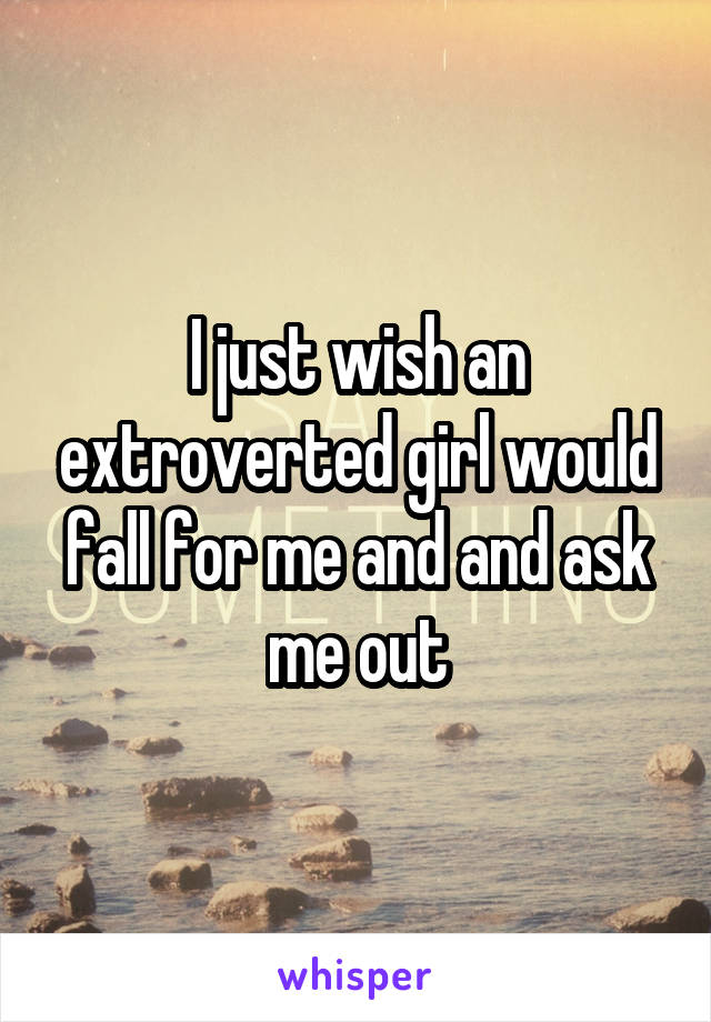 I just wish an extroverted girl would fall for me and and ask me out