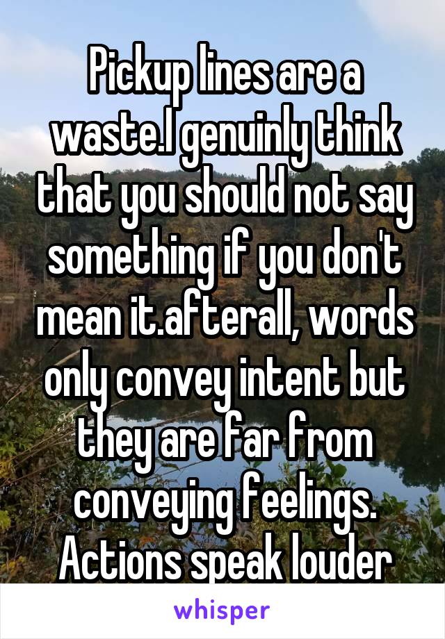 Pickup lines are a waste.I genuinly think that you should not say something if you don't mean it.afterall, words only convey intent but they are far from conveying feelings.
Actions speak louder