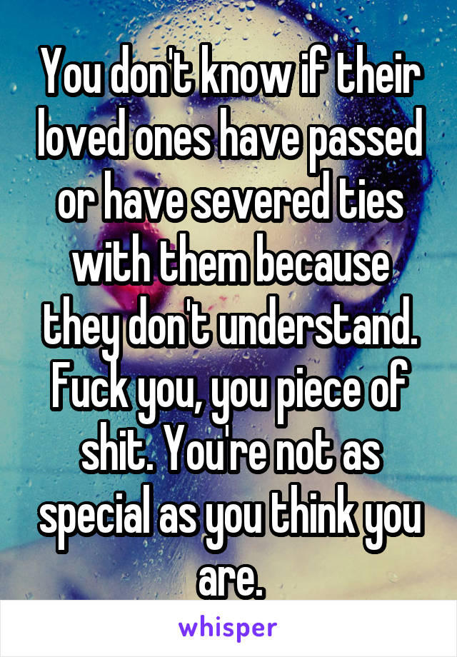 You don't know if their loved ones have passed or have severed ties with them because they don't understand. Fuck you, you piece of shit. You're not as special as you think you are.