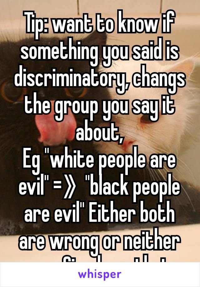Tip: want to know if something you said is discriminatory, changs the group you say it about,
Eg "white people are evil" =》 "black people are evil" Either both are wrong or neither are. Simple as that