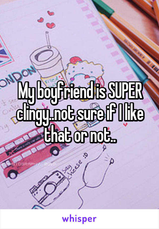 My boyfriend is SUPER clingy..not sure if I like that or not..